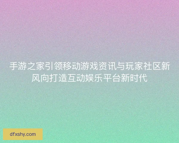 手游之家引领移动游戏资讯与玩家社区新风向打造互动娱乐平台新时代