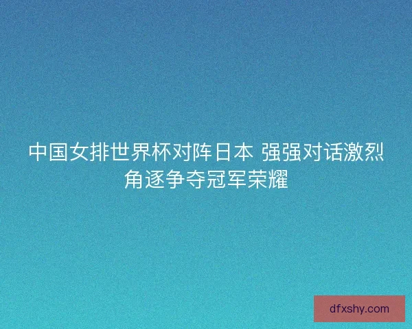 中国女排世界杯对阵日本 强强对话激烈角逐争夺冠军荣耀