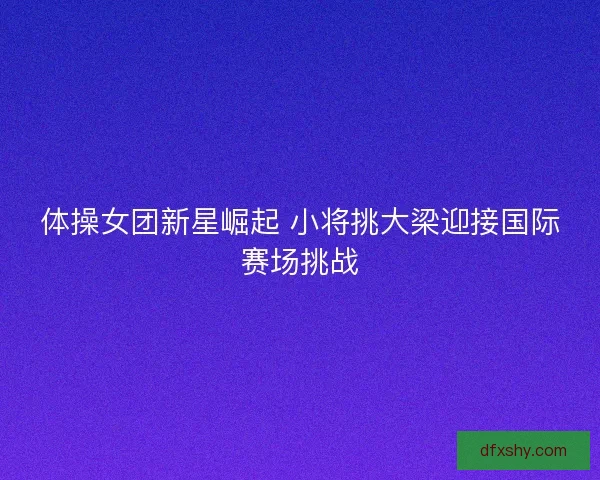 体操女团新星崛起 小将挑大梁迎接国际赛场挑战