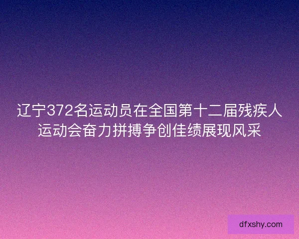辽宁372名运动员在全国第十二届残疾人运动会奋力拼搏争创佳绩展现风采