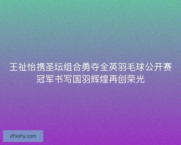 王祉怡携圣坛组合勇夺全英羽毛球公开赛冠军书写国羽辉煌再创荣光