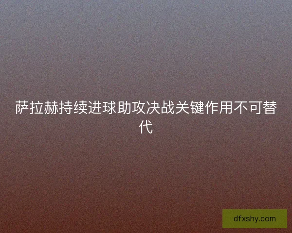萨拉赫持续进球助攻决战关键作用不可替代