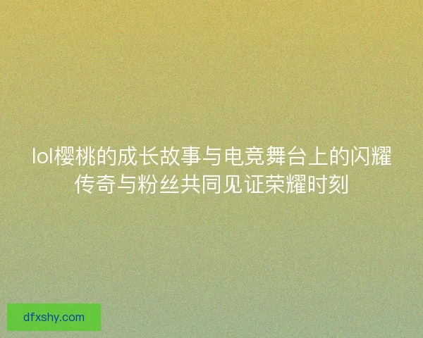 lol樱桃的成长故事与电竞舞台上的闪耀传奇与粉丝共同见证荣耀时刻
