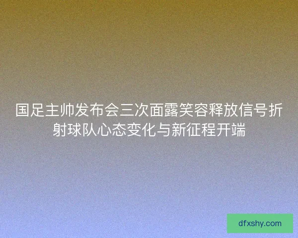 国足主帅发布会三次面露笑容释放信号折射球队心态变化与新征程开端